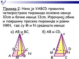 Пример 2: Нека је VABCD правилна
четворострана пирамида основне ивице
10cm и бочне ивице 13cm. Израчунај обим
и површину пресека пирамиде и равни
VMN, где су М и N средишта ивица:
а) AB и BC, б) AB и CD.
 