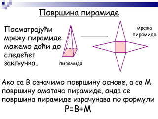 Површина пирамиде
Ако са B означимо површину основе, а са M
површину омотача пирамиде, онда се
површина пирамиде израчунава по формули
P=B+M
Посматрајући
мрежу пирамиде
можемо доћи до
следећег
закључка…
 