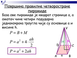 Површина правилне четворостране
пирамиде
База ове пирамиде је квадрат странице а, а
омотач чине четири подударна
једнакокрака троугла чије су основице а и
висине h.
A B
CD
V
ahaP
ah
aP
МBP
2
2
4
2
2
+=
⋅+=
+=
H h
а
 