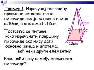 Пример 1: Израчунај површину
правилне четворостране
пирамиде ако је основна ивица
а=10cm, a апотема h=12cm.
A B
CD
V
12cm
10cm
Поставља се питање:
како израчунати површину
пирамиде ако нису дати
основна ивица и апотема,
већ неки други елементи?
Како наћи везу између елемената
пирамиде?
 