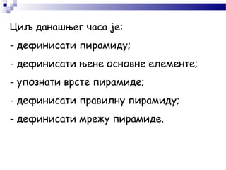 Циљ данашњег часа је:
- дефинисати пирамиду;
- дефинисати њене основне елементе;
- упознати врсте пирамиде;
- дефинисати правилну пирамиду;
- дефинисати мрежу пирамиде.
 