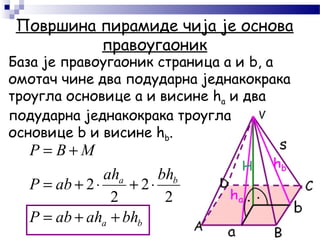 Површина пирамиде чија је основа
правоугаоник
База је правоугаоник страница а и b, а
омотач чине два подударна једнакокрака
троугла основице а и висине hа и два
подударна једнакокрака троугла
основице b и висине hb.
ba
ba
bhahabP
bhah
abP
МBP
++=
⋅+⋅+=
+=
2
2
2
2
 
