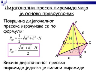 Дијагонални пресек пирамиде чија
је основа правоугаоник
2
2
1
22
22
Hba
P
HbaP
dp
dp
⋅+
=
⋅+⋅=
Површина дијагоналног
пресека израчунава се по
формули:
Висина дијагоналног пресека
пирамиде једнака је висини пирамиде.
 