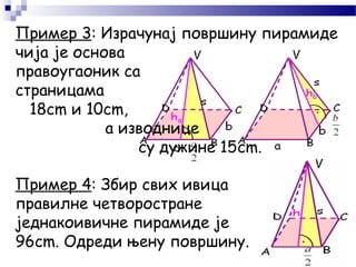 Пример 3: Израчунај површину пирамиде
чија је основа
правоугаоник са
страницама
18cm и 10cm,
а изводнице
су дужине 15cm.
Пример 4: Збир свих ивица
правилне четворостране
једнакоивичне пирамиде је
96cm. Одреди њену површину.
 