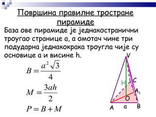 Површина правилне тростране
пирамиде
База ове пирамиде је једнакостранични
троугао странице а, а омотач чине три
подударна једнакокрака троугла чије су
основице а и висине h.
A B
C
V
MBP
аh
M
a
B
+=
=
=
2
3
4
32
H
а
О
A1
 