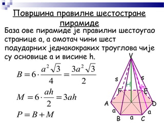 H h
а
Површина правилне шестостране
пирамиде
База ове пирамиде је правилни шестоугао
странице а, а омотач чини шест
подударних једнакокраких троуглова чије
су основице а и висине h.
MBP
аh
аh
M
аa
B
+=
=⋅=
=⋅=
3
2
6
2
33
4
3
6
22
а а
s s
А
F E
D
B C
V
 