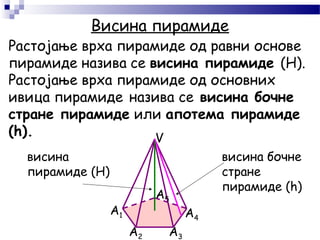Висина пирамиде
A1
A2 A3
A4
A5
V
Растојање врха пирамиде од равни основе
пирамиде назива се висина пирамиде (H).
Растојање врха пирамиде од основних
ивица пирамиде назива се висина бочне
стране пирамиде или апотема пирамиде
(h).
висина бочне
стране
пирамиде (h)
висина
пирамиде (H)
 