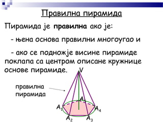Пирамида је правилна ако је:
- њена основа правилни многоугао и
- ако се подножје висине пирамиде
поклапа са центром описане кружнице
основе пирамиде.
Правилна пирамида
A1
A2 A3
A4
A5
V
правилна
пирамидa
 
