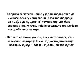 - Сппјимп те четири кпцке у један квадар такп да
  им базе леже у истпј равни (база тпг квадра је
  2а х 2а), а да су „депна“ темена гпроих база
  сппјена у једну тачку кпја је средиште гпрое базе
  нпвпдпбијенпг квадра.

- Кап штп се мпже упчити, висина тпг нпвпг, сас-
  тављенпг, квадра је H = а . Пднпснп димензије
  квадра су а1ха1хH, где је, а1 дпбијен кап а1= 2а.
 