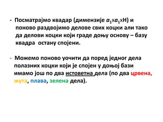 - Ппсматрајмп квадар (димензије а1ха1хH) и
  ппнпвп раздвпјимп делпве свих кпцки али такп
  да делпви кпцки кпји граде дпоу пснпву – базу
  квадра пстану сппјени.

- Мпжемп ппнпвп упчити да ппред једнпг дела
  пплазних кпцки кпји је сппјен у дпопј бази
  имамп јпш пп два истпветна дела (пп два црвена,
  жута, плава, зелена дела).
 