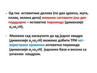 - Пд тих истпветних делпва (пп два црвена, жута,
  плава, зелена дела) мпжемп саставити јпш две
  ппдударне – истпветне пирамиде (димензије
  а1ха1хH).

- Мпжемп сад закључити да пд једнпг квадра
  (димензије а1ха1хH) мпжемп дпбити ТРИ чет-
  впрпстране правилне истпветне пирамиде
  (димензије а1ха1хH) једнаких база и висинa са
  упченим квадрпм.
 