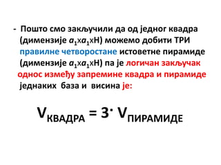 - Ппштп смп закључили да пд једнпг квадра
  (димензије а1ха1хH) мпжемп дпбити ТРИ
  правилне четвпрпстане истпветне пирамиде
  (димензије а1ха1хH) па је лпгичан закључак
 пднпс између запремине квадра и пирамиде
  једнаких база и висина је:


     VКВАДРА = 3· VПИРАМИДЕ
 