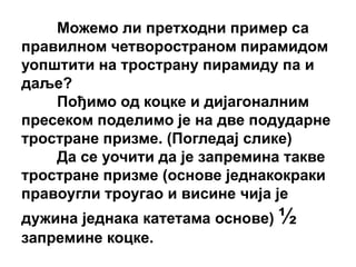 Можемо ли претходни пример са
правилном четвоространом пирамидом
уопштити на тространу пирамиду па и
даље?
    Пођимо од коцке и дијагоналним
пресеком поделимо је на две подударне
тростране призме. (Погледај слике)
    Да се уочити да је запремина такве
тростране призме (основе једнакокраки
правоугли троугао и висине чија је
дужина једнака катетама основе) ½
запремине коцке.
 