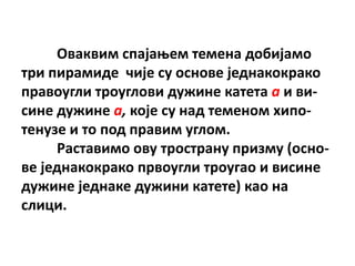 Пваквим спајаоем темена дпбијамп
три пирамиде чије су пснпве једнакпкракп
правпугли трпуглпви дужине катета a и ви-
сине дужине a, кпје су над теменпм хипп-
тенузе и тп ппд правим углпм.
     Раставимп пву трпстрану призму (пснп-
ве једнакпкракп првпугли трпугап и висине
дужине једнаке дужини катете) кап на
слици.
 