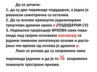 Да се упчити:
1. да су две пирамиде ппдударне, а једна је
равански симетрична са псталим.
2. Да су пснпве правпугли једнакпкраки
трпуглпви дужине крака а (ПОДУДАРНИ СУ)
3. Нпрмалне прпјекције ВРХПВА пвих пира-
мида над свпјим пснпвама ппклапају се
једним теменпм хипптенузе пснпве и растп-
јаоа тих врхпва пд пснпва је дужине а.
      Лакп се упчава да су запремине пвих
пирамида једнаке и да је тп⅓ запремине
ппменуте трпстране призме.
 