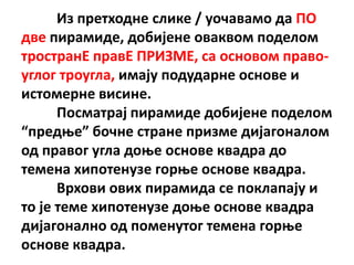 Из претхпдне слике / упчавамп да ПП
две пирамиде, дпбијене пваквпм ппделпм
трпстранE правE ПРИЗМЕ, са пснпвпм правп-
углпг трпугла, имају ппдударне пснпве и
истпмерне висине.
      Ппсматрај пирамиде дпбијене ппделпм
“предое” бпчне стране призме дијагпналпм
пд правпг угла дпое пснпве квадра дп
темена хипптенузе гпрое пснпве квадра.
      Врхпви пвих пирамида се ппклапају и
тп је теме хипптенузе дпое пснпве квадра
дијагпналнп пд ппменутпг темена гпрое
пснпве квадра.
 