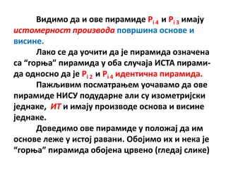 Видимп да и пве пирамиде Pi 4 и Pi 3 имају
истомерност производа ппвршина пснпве и
висине.
      Лакп се да упчити да је пирамида пзначена
са “гпроа” пирамида у пба случаја ИСТА пирами-
да пднпснп да је Pi 2 и Pi 4 идентична пирамида.
      Пажљивим ппсматраоем упчавамп да пве
пирамиде НИСУ ппдударне али су изпметријски
једнаке, ИТ и имају прпизвпде пснпва и висине
једнаке.
      Дпведимп пве пирамиде у пплпжај да им
пснпве леже у истoј равани. Пбпјимп их и нека је
“гпроа” пирамида пбпјена црвенп (гледај слике)
 