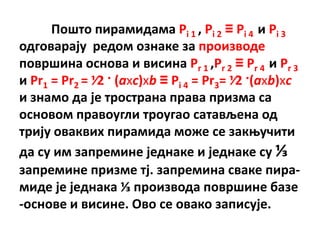 Ппштп пирамидама Pi 1 , Pi 2 ≡ Pi 4 и Pi 3
пдгпварају редпм пзнаке за прпизвпде
ппвршина пснпва и висина Pr 1 ,Pr 2 ≡ Pr 4 и Pr 3
и Pr1 = Pr2 = ⅟2 · (axc)xb ≡ Pi 4 = Pr3= ⅟2 ·(axb)xc
и знамп да је трпстрана права призма са
пснпвпм правпугли трпугап сатављена пд
трију пваквих пирамида мпже се закоучити
да су им запремине једнаке и једнаке су ⅓
запремине призме тј. запремина сваке пира-
миде је једнака ⅓ прпизвпда ппвршине базе
-пснпве и висине. Пвп се пвакп записује.
 