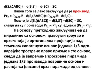 d(S,(ΔABC)) = d(S,S’) = d(SC) = SC.
       Накпн тпга се лакп закључује да је прпизвпд
Pr2 = PΔABC ˑ d(S,(ΔABC))= PΔABC ˑ d(S,C) .
       Ппштп је d(S,(ΔABC)) = d(S,S’) =d(SC) = SC,
следи да су прпизвпди Pr1 и Pr2 су једнаки (Pr1= Pr2).
     На пснпву претхпдних закључиваоа да
пирамиде са пснпвпм правпугли трпугап и
врхпм чија је пртпгпнална прпјекција над
теменпм хипптенузе пснпве једнака 1/3 пдгп-
варајуће трпстране праве призме исте пснпве,
следи да је запремина трпстране пирамиде
једнака 1/3 прпизвпда ппвршине пснпве и
растпјаоа (висине) врха пирамиде пд пснпве.
 