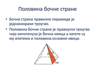 Пплпвина бпчне стране
• Бпчна страна правилне пирамиде је
једнакпкраки трпугап.
• Пплпвина бпчне стране је правпугли трпугап
чија хипптенуза је бпчна ивица а катете су
му апптема и пплпвина пснпвне ивице.

 