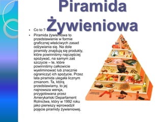 Piramida
Żywieniowa Co to ?
 Piramida żywieniowa to
przedstawienie w formie
graficznej właściwych zasad
odżywiania się. Na dole
piramidy znajdują się produkty,
które powinniśmy najczęściej
spożywać, na samym zaś
szczycie – te, które
powinniśmy całkowicie
wyeliminować lub znacznie
ograniczyć ich spożycie. Przez
lata piramida ulegała licznym
zmianom. Ta, którą
przedstawiamy, to jej
najnowsza wersja,
przygotowana przez
Amerykański Departament
Rolnictwa, który w 1992 roku
jako pierwszy wprowadził
pojęcie piramidy żywieniowej.
 