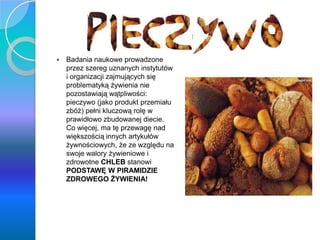 Pieczywo
 Badania naukowe prowadzone
przez szereg uznanych instytutów
i organizacji zajmujących się
problematyką żywienia nie
pozostawiają wątpliwości:
pieczywo (jako produkt przemiału
zbóż) pełni kluczową rolę w
prawidłowo zbudowanej diecie.
Co więcej, ma tę przewagę nad
większością innych artykułów
żywnościowych, że ze względu na
swoje walory żywieniowe i
zdrowotne CHLEB stanowi
PODSTAWĘ W PIRAMIDZIE
ZDROWEGO ŻYWIENIA!
 