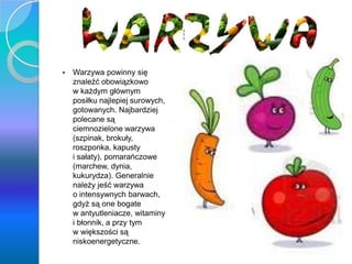 Warzywa
 Warzywa powinny się
znaleźć obowiązkowo
w każdym głównym
posiłku najlepiej surowych,
gotowanych. Najbardziej
polecane są
ciemnozielone warzywa
(szpinak, brokuły,
roszponka, kapusty
i sałaty), pomarańczowe
(marchew, dynia,
kukurydza). Generalnie
należy jeść warzywa
o intensywnych barwach,
gdyż są one bogate
w antyutleniacze, witaminy
i błonnik, a przy tym
w większości są
niskoenergetyczne.
 