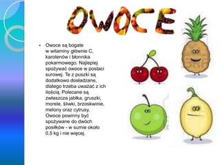 Owoce
 Owoce są bogate
w witaminy głównie C,
karotenów i błonnika
pokarmowego. Najlepiej
spożywać owoce w postaci
surowej. Te z puszki są
dodatkowo dosładzane,
dlatego trzeba uważać z ich
ilością. Polecane są
zwłaszcza jabłka, gruszki,
morele, śliwki, brzoskwinie,
melony oraz cytrusy.
Owoce powinny być
spożywane do dwóch
posiłków - w sumie około
0,5 kg i nie więcej.
 
