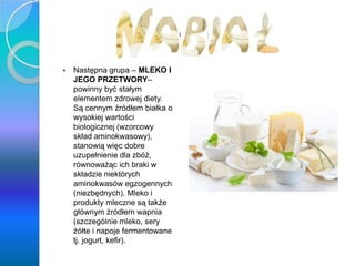 Nabiał
 Następna grupa – MLEKO I
JEGO PRZETWORY–
powinny być stałym
elementem zdrowej diety.
Są cennym źródłem białka o
wysokiej wartości
biologicznej (wzorcowy
skład aminokwasowy),
stanowią więc dobre
uzupełnienie dla zbóż,
równoważąc ich braki w
składzie niektórych
aminokwasów egzogennych
(niezbędnych). Mleko i
produkty mleczne są także
głównym źródłem wapnia
(szczególnie mleko, sery
żółte i napoje fermentowane
tj. jogurt, kefir).
 
