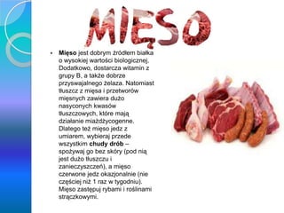 y
 Mięso jest dobrym źródłem białka
o wysokiej wartości biologicznej.
Dodatkowo, dostarcza witamin z
grupy B, a także dobrze
przyswajalnego żelaza. Natomiast
tłuszcz z mięsa i przetworów
mięsnych zawiera dużo
nasyconych kwasów
tłuszczowych, które mają
działanie miażdżycogenne.
Dlatego też mięso jedz z
umiarem, wybieraj przede
wszystkim chudy drób –
spożywaj go bez skóry (pod nią
jest dużo tłuszczu i
zanieczyszczeń), a mięso
czerwone jedz okazjonalnie (nie
częściej niż 1 raz w tygodniu).
Mięso zastępuj rybami i roślinami
strączkowymi.
 