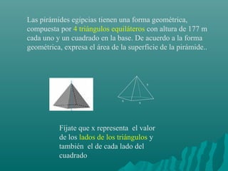 Las pirámides egipcias tienen una forma geométrica,
compuesta por 4 triángulos equiláteros con altura de 177 m
cada uno y un cuadrado en la base. De acuerdo a la forma
geométrica, expresa el área de la superficie de la pirámide..
Fíjate que x representa el valor
de los lados de los triángulos y
también el de cada lado del
cuadrado
x
x
x
 