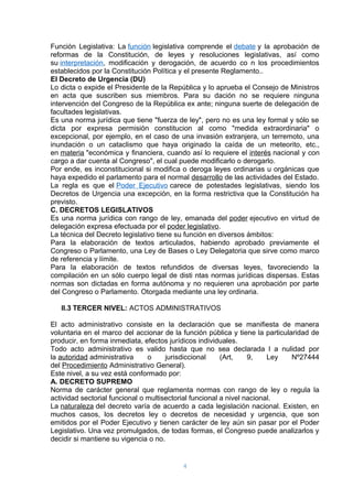 Función Legislativa: La función legislativa comprende el debate y la aprobación de 
reformas de la Constitución, de leyes y resoluciones legislativas, así como 
su interpretación, modificación y derogación, de acuerdo co n los procedimientos 
establecidos por la Constitución Política y el presente Reglamento.. 
El Decreto de Urgencia (DU) 
Lo dicta o expide el Presidente de la República y lo aprueba el Consejo de Ministros 
en acta que suscriben sus miembros. Para su dación no se requiere ninguna 
intervención del Congreso de la República ex ante; ninguna suerte de delegación de 
facultades legislativas. 
Es una norma jurídica que tiene "fuerza de ley", pero no es una ley formal y sólo se 
dicta por expresa permisión constitucion al como "medida extraordinaria" o 
excepcional, por ejemplo, en el caso de una invasión extranjera, un terremoto, una 
inundación o un cataclismo que haya originado la caída de un meteorito, etc., 
en materia "económica y financiera, cuando así lo requiere el interés nacional y con 
cargo a dar cuenta al Congreso", el cual puede modificarlo o derogarlo. 
Por ende, es inconstitucional si modifica o deroga leyes ordinarias u orgánicas que 
haya expedido el parlamento para el normal desarrollo de las actividades del Estado. 
La regla es que el Poder Ejecutivo carece de potestades legislativas, siendo los 
Decretos de Urgencia una excepción, en la forma restrictiva que la Constitución ha 
previsto. 
C. DECRETOS LEGISLATIVOS 
Es una norma jurídica con rango de ley, emanada del poder ejecutivo en virtud de 
delegación expresa efectuada por el poder legislativo. 
La técnica del Decreto legislativo tiene su función en diversos ámbitos: 
Para la elaboración de textos articulados, habiendo aprobado previamente el 
Congreso o Parlamento, una Ley de Bases o Ley Delegatoria que sirve como marco 
de referencia y límite. 
Para la elaboración de textos refundidos de diversas leyes, favoreciendo la 
compilación en un sólo cuerpo legal de disti ntas normas jurídicas dispersas. Estas 
normas son dictadas en forma autónoma y no requieren una aprobación por parte 
del Congreso o Parlamento. Otorgada mediante una ley ordinaria. 
II.3 TERCER NIVEL: ACTOS ADMINISTRATIVOS 
El acto administrativo consiste en la declaración que se manifiesta de manera 
voluntaria en el marco del accionar de la función pública y tiene la particularidad de 
producir, en forma inmediata, efectos jurídicos individuales. 
Todo acto administrativo es valido hasta que no sea declarada l a nulidad por 
la autoridad administrativa o jurisdiccional (Art, 9, Ley Nº27444 
del Procedimiento Administrativo General). 
Este nivel, a su vez está conformado por: 
A. DECRETO SUPREMO 
Norma de carácter general que reglamenta normas con rango de ley o regula la 
actividad sectorial funcional o multisectorial funcional a nivel nacional. 
La naturaleza del decreto varía de acuerdo a cada legislación nacional. Existen, en 
muchos casos, los decretos ley o decretos de necesidad y urgencia, que son 
emitidos por el Poder Ejecutivo y tienen carácter de ley aún sin pasar por el Poder 
Legislativo. Una vez promulgados, de todas formas, el Congreso puede analizarlos y 
decidir si mantiene su vigencia o no. 
4 
 