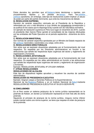 Estos decretos ley permiten que el Gobierno tome decisiones u rgentes, con 
procedimientos rápidos y sin pérdida de tiempo. Para los partidos 
políticos opositores, sin embargo, este tipo de resoluciones suelen implicar un abuso 
de poder por parte del partido dominante, que evita los mecanismos de debate . 
B. RESOLUCION SUPREMA 
Decisión de carácter específico rubricada por el Presidente de la República y 
refrendada por uno o más Ministros a cuyo ámbito de competencia correspondan y 
se publica en los casos que lo disponga la ley cuando son de naturaleza normativa. 
Un ejemplo de resolución suprema en Perú tuvo lugar en diciembre de 2010, cuando 
el presidente Alan García Pérez aprobó el consolidado de las mejoras efectuadas 
por las entidades del Poder Ejecutivo en el periodo septiembre - diciembre de dicho 
año. 
C. RESOLUCION MINISTERIAL 
Son normas de carácter específico aprobadas por un Ministro de Estado respecto de 
las políticas nacionales y sectoriales a su cargo, entre otros. 
D. RESOLUCIONES DIRECTORIALES 
Son actos que se expresan situaciones adoptadas por el funcionamiento del nivel 
respectivo. Es expedida por los Directores administrativos en función a las 
atribuciones que señala las respectivas leyes orgánicas del sector y reglamento de 
organización y funciones. 
E. RESOLUCIONES JEFATURALES 
Son actos que se expresan situaciones adoptadas por el funcionamiento del nivel 
respectivo. Es expedida por los Jefes administrativos en función a las atribuciones 
que señala las respectivas leyes orgánicas del sector y reglamento de organización 
y funciones. 
Ejemplo: RESOLUCION JEFATURAL Nº 270-2001-INRENA 
F. OTRAS RESOLUCIONES 
RESOLUCIONES DE ALCALDÍA 
Este tipo de dispositivos legales aprueban y resuelven los asuntos de carácter 
administrativo. 
RESOLUCIÓN DE PRESIDENCIA EJECUTIVA 
Ejemplo: Asignan cargos a Gerentes Públicos en la Superintendencia 
Nacional de los Registros Públicos y en el Instituto Nacional de Salud mediante 
RESOLUCIÓN DE PRESIDENCIA EJECUTIVA Nº 50-2010-SERVIR-PE 
III. CONCLUSIONES 
En el Perú existe un sistema jerárquico de la norma jurídica representado en la 
pirámide de Kelsen, en donde La Constitución representa el nivel más alto de dicha 
pirámide. 
Siguiendo el principio de jerarquía de la norma jurídica, ninguna norma inferior 
puede mandar sobre una norma superior, se tiene que respetar el orden de jerarquía 
de la pirámide. 
5 
