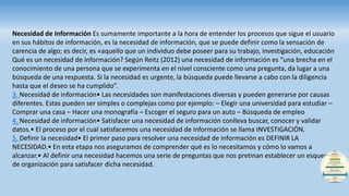 Necesidad de Información Es sumamente importante a la hora de entender los procesos que sigue el usuario
en sus hábitos de información, es la necesidad de información, que se puede definir como la sensación de
carencia de algo; es decir, es «aquello que un individuo debe poseer para su trabajo, investigación, educación
Qué es un necesidad de información? Según Reitz (2012) una necesidad de información es “una brecha en el
conocimiento de una persona que se experimenta en el nivel consciente como una pregunta, da lugar a una
búsqueda de una respuesta. Si la necesidad es urgente, la búsqueda puede llevarse a cabo con la diligencia
hasta que el deseo se ha cumplido”.
3. Necesidad de información• Las necesidades son manifestaciones diversas y pueden generarse por causas
diferentes. Estas pueden ser simples o complejas como por ejemplo: – Elegir una universidad para estudiar –
Comprar una casa – Hacer una monografía – Escoger el seguro para un auto – Búsqueda de empleo
4. Necesidad de información• Satisfacer una necesidad de información conlleva buscar, conocer y validar
datos.• El proceso por el cual satisfacemos una necesidad de información se llama INVESTIGACIÓN.
5. Definir la necesidad• El primer paso para resolver una necesidad de información es DEFINIR LA
NECESIDAD.• En esta etapa nos aseguramos de comprender qué es lo necesitamos y cómo lo vamos a
alcanzar.• Al definir una necesidad hacemos una serie de preguntas que nos pretinan establecer un esquema
de organización para satisfacer dicha necesidad.
 