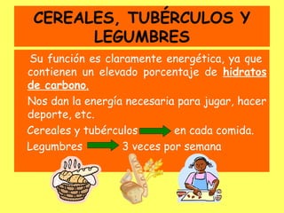 CEREALES, TUBÉRCULOS Y
LEGUMBRES
Su función es claramente energética, ya que
contienen un elevado porcentaje de hidratos
de carbono.
Nos dan la energía necesaria para jugar, hacer
deporte, etc.
Cereales y tubérculos en cada comida.
Legumbres 3 veces por semana
 