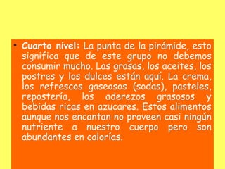 • Cuarto nivel: La punta de la pirámide, esto
  significa que de este grupo no debemos
  consumir mucho. Las grasas, los aceites, los
  postres y los dulces están aquí. La crema,
  los refrescos gaseosos (sodas), pasteles,
  repostería, los aderezos grasosos y
  bebidas ricas en azucares. Estos alimentos
  aunque nos encantan no proveen casi ningún
  nutriente a nuestro cuerpo pero son
  abundantes en calorías.
 