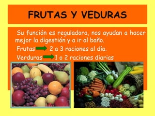 FRUTAS Y VEDURAS
Su función es reguladora, nos ayudan a hacer
mejor la digestión y a ir al baño.
Frutas      2 a 3 raciones al día.
Verduras      1 o 2 raciones diarias
 