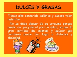 DULCES Y GRASAS
Tienen alto contenido calórico y escaso valor
nutritivo.
 No se debe abusar de su consumo porque
puede ser perjudicial para la salud, ya que la
gran cantidad de calorías y azúcar que
contienen puede dar lugar a diabetes y
obesidad.
 