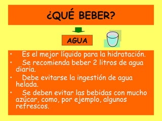 ¿QUÉ BEBER?

                 AGUA
•  Es el mejor líquido para la hidratación.
•  Se recomienda beber 2 litros de agua
 diaria.
• Debe evitarse la ingestión de agua
 helada.
• Se deben evitar las bebidas con mucho
 azúcar, como, por ejemplo, algunos
 refrescos.
 