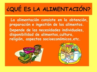 ¿QUÉ ES LA ALIMENTACIÓN?
 La alimentación consiste en la obtención,
preparación e ingestión de los alimentos.
Depende de las necesidades individuales,
disponibilidad de alimentos,cultura,
religión, aspectos socioeconómicos,etc.
 