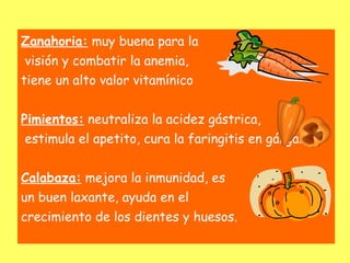 Zanahoria: muy buena para la
visión y combatir la anemia,
tiene un alto valor vitamínico


Pimientos: neutraliza la acidez gástrica,
estimula el apetito, cura la faringitis en gárgaras.


Calabaza: mejora la inmunidad, es
un buen laxante, ayuda en el
crecimiento de los dientes y huesos.
 