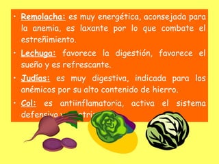 • Remolacha: es muy energética, aconsejada para
  la anemia, es laxante por lo que combate el
  estreñimiento.
• Lechuga: favorece la digestión, favorece el
  sueño y es refrescante.
• Judías: es muy digestiva, indicada para los
  anémicos por su alto contenido de hierro.
• Col: es antiinflamatoria, activa el sistema
  defensivo y cicatrizante.
 