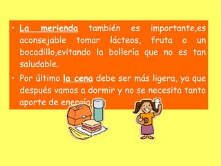 • La merienda también es importante,es
  aconsejable tomar lácteos, fruta o un
  bocadillo,evitando la bollería que no es tan
  saludable.
• Por último la cena debe ser más ligera, ya que
  después vamos a dormir y no se necesita tanto
  aporte de energía.
 