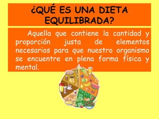 ¿QUÉ ES UNA DIETA
      EQUILIBRADA?
   Aquella que contiene la cantidad y
proporción    justa   de    elementos
necesarios para que nuestro organismo
se encuentre en plena forma física y
mental.
 