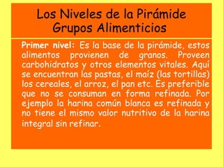 Los Niveles de la Pirámide
     Grupos Alimenticios
Primer nivel: Es la base de la pirámide, estos
alimentos provienen de granos. Proveen
carbohidratos y otros elementos vitales. Aquí
se encuentran las pastas, el maíz (las tortillas)
los cereales, el arroz, el pan etc. Es preferible
que no se consuman en forma refinada. Por
ejemplo la harina común blanca es refinada y
no tiene el mismo valor nutritivo de la harina
integral sin refinar.
 