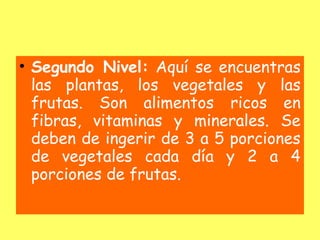 • Segundo Nivel: Aquí se encuentras
  las plantas, los vegetales y las
  frutas. Son alimentos ricos en
  fibras, vitaminas y minerales. Se
  deben de ingerir de 3 a 5 porciones
  de vegetales cada día y 2 a 4
  porciones de frutas.
 