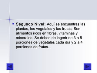  Segundo Nivel:Segundo Nivel: Aquí se encuentras lasAquí se encuentras las
plantas, los vegetales y las frutas. Sonplantas, los vegetales y las frutas. Son
alimentos ricos en fibras, vitaminas yalimentos ricos en fibras, vitaminas y
minerales. Se deben de ingerir de 3 a 5minerales. Se deben de ingerir de 3 a 5
porciones de vegetales cada día y 2 a 4porciones de vegetales cada día y 2 a 4
porciones de frutas.porciones de frutas.
 