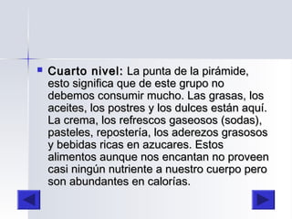  Cuarto nivel:Cuarto nivel: La punta de la pirámide,La punta de la pirámide,
esto significa que de este grupo noesto significa que de este grupo no
debemos consumir mucho. Las grasas, losdebemos consumir mucho. Las grasas, los
aceites, los postres y los dulces están aquí.aceites, los postres y los dulces están aquí.
La crema, los refrescos gaseosos (sodas),La crema, los refrescos gaseosos (sodas),
pasteles, repostería, los aderezos grasosospasteles, repostería, los aderezos grasosos
y bebidas ricas en azucares. Estosy bebidas ricas en azucares. Estos
alimentos aunque nos encantan no proveenalimentos aunque nos encantan no proveen
casi ningún nutriente a nuestro cuerpo perocasi ningún nutriente a nuestro cuerpo pero
son abundantes en calorías.son abundantes en calorías.
 