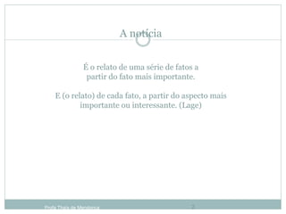 A notícia
É o relato de uma série de fatos a
partir do fato mais importante.
E (o relato) de cada fato, a partir do aspecto mais
importante ou interessante. (Lage)
Profa Thaïs de Mendonça 2
 