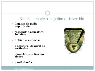 Notícia – modelo da pirâmide invertida
—  Começa do mais
importante
—  responde às questões
do leitor
—  é objetiva e concisa
—  é dedutiva: do geral ao
particular
—  tem estrutura fixa em
blocos
—  tem fecho forte
Profa Thaïs de Mendonça 3
 